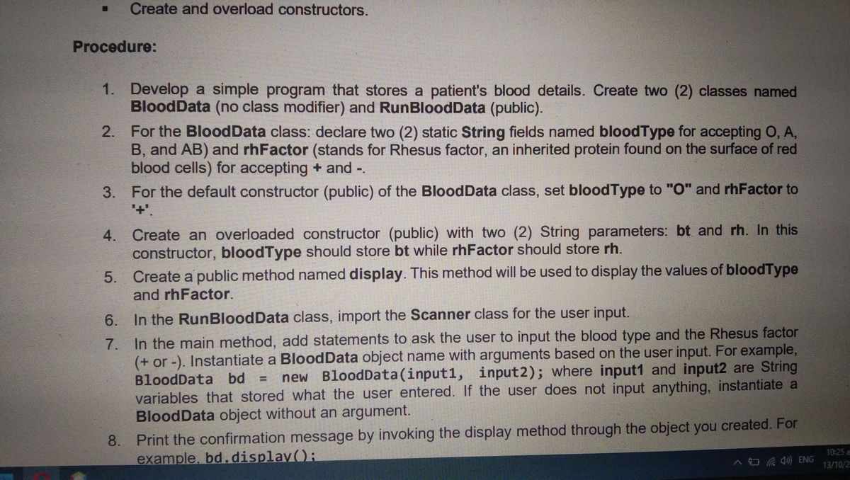 Create and overload constructors.
procedure:
1. develop a simple program that stores a patient's blood details. create two (2) classes named
blooddata (no class modifier) and runblooddata (public).
for the blooddata class: declare two (2) static string fields named bloodtype for accepting o, a,
b, and ab) and rhfactor (stands for rhesus factor, an inherited protein found on the surface of red
blood cells) for accepting + and -.
3. for the default constructor (public) of the blooddata class, set bloodtype to 