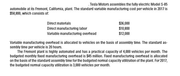 Tesla motors assembles the fully electric model s-85
automobile at its fremont, california, plant. the standard variable manufacturing cost per vehicle in 2017 is
$58,800, which consists of:
direct materials
$36,000
direct manufacturing labor
variable manufacturing overhead
$10,800
$12,000
variable manufacturing overhead is allocated to vehicles on the basis of assembly time. the standard as-
sembly time per vehicle is 20 hours.
the fremont plant is highly automated and has a practical capacity of 4,000 vehicles per month. the
budgeted monthly fixed manufacturing overhead is $45 million. fixed manufacturing overhead is allocated
on the basis of the standard assembly time for the budgeted normal capacity utilization of the plant. for 2017,
the budgeted normal capacity utilization is 3,000 vehicles per month.
