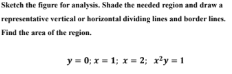 Sketch the figure for analysis. Shade the needed region and draw a representative vertical or horizontal dividing lines and border lines. Find the area of the region. y = 0; x = 1; x = 2; x²y = 1 