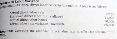 Problem 4: Lal
nformation of Hanes' direct labor costs for the month of May is as follows:
Actual direct labor rate
Standard direct labor hours allowed
Actual direct labor hours
Direct labor rate variance- favorable
P7.50
11,000
10,000
P5,500
Reguired: Compute the standard direct labor rate in effect for the month of
May.
