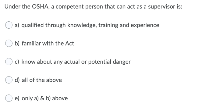 Under the OSHA, a competent person that can act as a supervisor is:
a) qualified through knowledge, training and experience
b) familiar with the Act
c) know about any actual or potential danger
d) all of the above
oply a) & bl above
