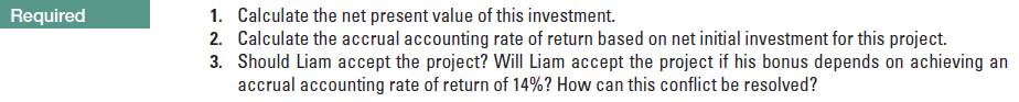 1. calculate the net present value of this investment.
2. calculate the accrual accounting rate of return based on net initial investment for this project.
3. should liam accept the project? will liam accept the project if his bonus depends on achieving an
accrual accounting rate of return of 14%? how can this conflict be resolved?
required
