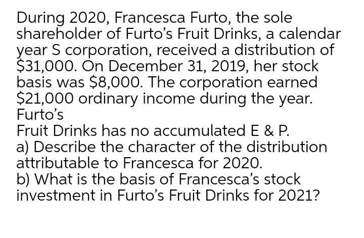 During 2020, Francesca Furto, the sole
shareholder of Furto's Fruit Drinks, a calendar
year S corporation, received a distribution of
$31,000. Ôn December 31, 2019, her stock
basis was $8,000. The corporation earned
$21,000 ordinary income during the year.
Furto's
Fruit Drinks has no accumulated E & P.
a) Describe the character of the distribution
attributable to Francesca for 2020.
b) What is the basis of Francesca's stock
investment in Furto's Fruit Drinks for 2021?
