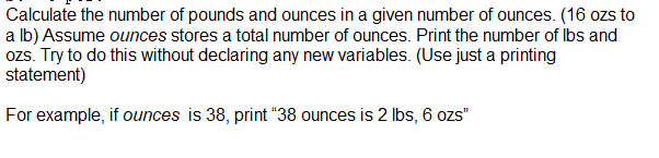 Calculate the number of pounds and ounces in a given number of ounces. (16 ozs to
a lb) Assume ounces stores a total number of ounces. Print the number of Ibs and
ozs. Try to do this without declaring any new variables. (Use just a printing
statement)
For example, if ounces is 38, print "38 ounces is 2 Ibs, 6 ozs"
