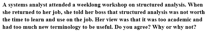 A systems analyst attended a weeklong workshop on structured analysis. when
she returned to her job, she told her boss that structured analysis was not worth
the time to learn and use on the job. her view was that it was too academic and
had too much new terminology to be useful. do you agree? why or why not?
