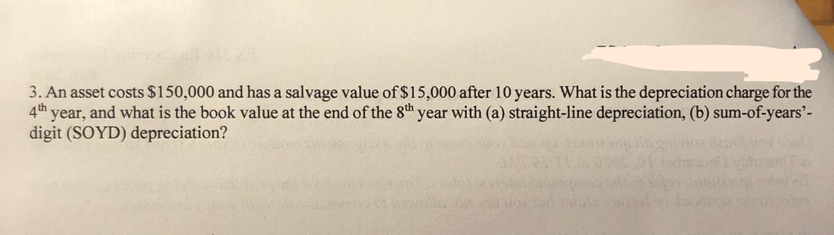3. An asset costs $150,000 and has a salvage value of $15,000 after 10 years. What is the depreciation charge for the
4th year, and what is the book value at the end of the 8th
digit (SOYD) depreciation?
'year with (a) straight-line depreciation, (b) sum-of-years'-

