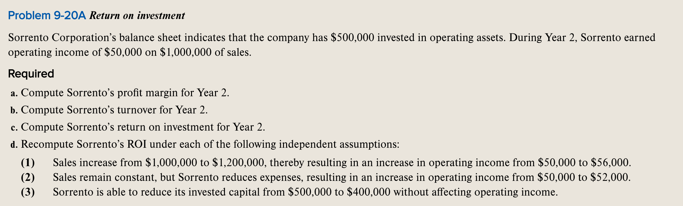 Problem 9-20A Return on investment
Sorrento Corporation's balance sheet indicates that the company has $500,000 invested in operating assets. During Year 2, Sorrento earned
operating income of $50,000 on $1,000,000 of sales.
Required
a. Compute Sorrento's profit margin for Year 2.
b. Compute Sorrento's turnover for Year 2.
c. Compute Sorrento’s return on investment for Year 2.
d. Recompute Sorrento’s ROI under 

<div class=