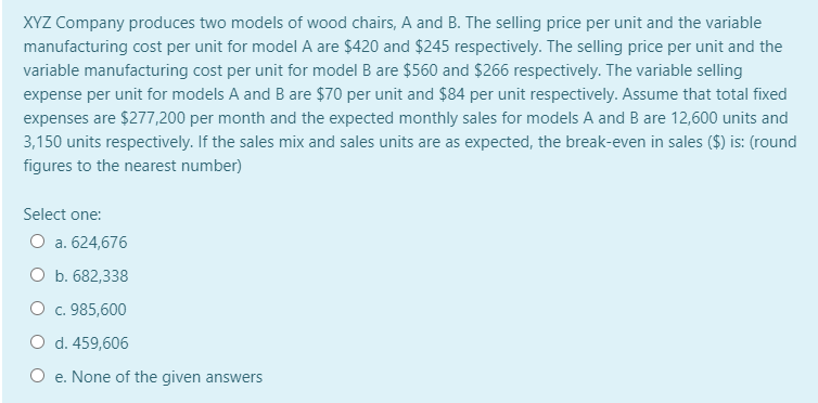 XYZ Company produces two models of wood chairs, A and B. The selling price per unit and the variable
manufacturing cost per unit for model A are $420 and $245 respectively. The selling price per unit and the
variable manufacturing cost per unit for model B are $560 and $266 respectively. The variable selling
expense per unit for models A and B are $70 per unit and $84 per unit respectively. Assume that total fixed
expenses are $277,200 per month and the expected monthly sales for models A and B are 12,600 units and
3,150 units respectively. If the sales mix and sales units are as expected, the break-even in sales ($) is: (round
figures to the nearest number)
Select one:
O a. 624,676
O b. 682,338
O c. 985,600
O d. 459,606
