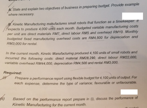 A. State and explain two objectives of business in preparing budget. Provide example
where necessary.
B. Kinetic Manufacturing mahufactures small robots that function as a timekeeper. It
expects to produce 4,000 units each month. Budgeted variable manufacturing costs
per unit are direct materials RM7, direct labour RM5 and overhead RM10. Monthly
budgeted fixed manufacturing overhead costs are RM4,500 for depreciation and
RM3,000 for rental.
In the current month, Kinetic Manufacturing produced 4,100 units of small robots and
incurred the following costs: direct material RM28,290, direct labour RM22,000,
variable overhead RM44,000, depreciation RM4,500 and rental RM3,000.
Required:
Prepare a performance report using flexible budget for 4,100 units of output. For
each expense, determine the type of variance; favourable or unfavourable.
Based on the performance report prepare in (), discuss the performance of
Kinetic Manufacturing for the current month.
