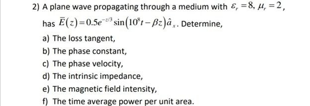 2) A plane wave propagating through a medium with &, = 8, 4, = 2, has E(z)=0.5e sin(10*t- Bz)â,. Determine, z/3 a) The loss tangent, b) The phase constant, c) The phase velocity, d) The intrinsic impedance, e) The magnetic field intensity, f) The time average power per unit area. 