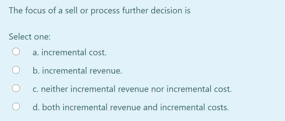 The focus of a sell or process further decision is
Select one:
a. incremental cost.
O b. incremental revenue.
C. neither incremental revenue nor incremental cost.
d. both incremental revenue and incremental costs.
