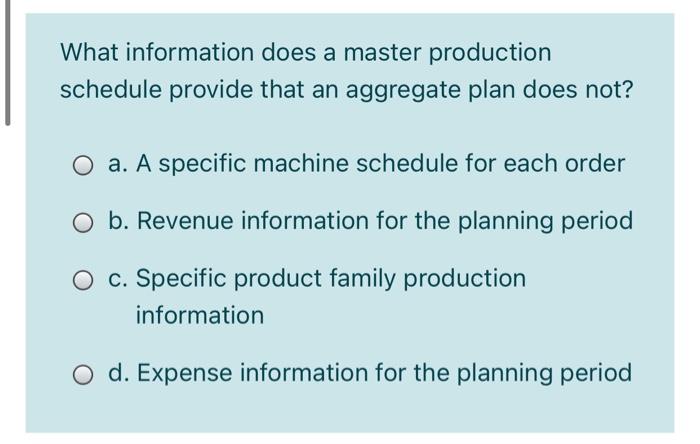 What information does a master production
schedule provide that an aggregate plan does not?
O a. A specific machine schedule for each order
O b. Revenue information for the planning period
c. Specific product family production
information
O d. Expense information for the planning period
