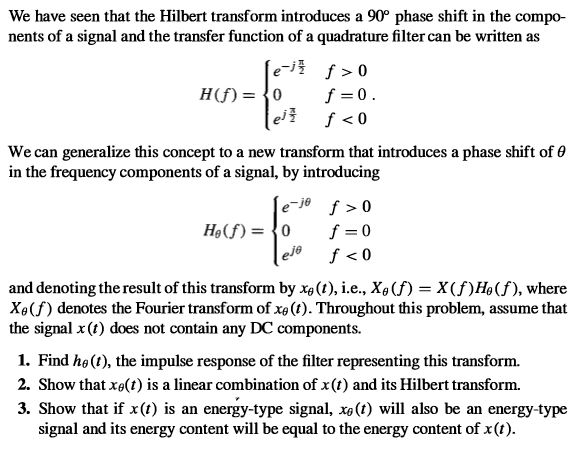 We have seen that the Hilbert transform introduces a 90° phase shift in the compo- nents of a signal and the transfer function of a quadrature filter can be written as e H(f) = {0 f >0 f =0. We can generalize this concept to a new transform that introduces a phase shift of 0 in the frequency components of a signal, by introducing e-je f > 0 f = 0 eje Hạ(f) = {0 f < 0 and denoting the result of this transform by xa(1), i.e., X4(f) = X(f)H9(f), where Xe(f) denotes the Fourier transform of xe (t). Throughout this problem, assume that the signal x (t) does not contain any DC components. 1. Find hø (1), the impulse response of the filter representing this transform. 2. Show that xe(t) is a linear combination of x(t) and its Hilbert transform. 3. Show that if x(t) is an energy-type signal, xe(t) will also be an energy-type signal and its energy content will be equal to the energy content of x(t). 