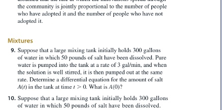 the community is jointly proportional to the number of people
who have adopted it and the number of people who have not
adopted it.
Mixtures
9. Suppose that a large mixing tank initially holds 300 gallons
of water in which 50 pounds of salt have been dissolved. Pure
water is pumped into the tank at a rate of 3 gal/min, and when
the solution is well stirred, it is then pumped out at the same
rate. Determine a differential equation for the amount of salt
A() in the tank at time t> 0. What is A(0)y?
10. Suppose that a large mixing tank initially holds 300 gallons
of water in which 50 pounds of salt have been dissolved.
