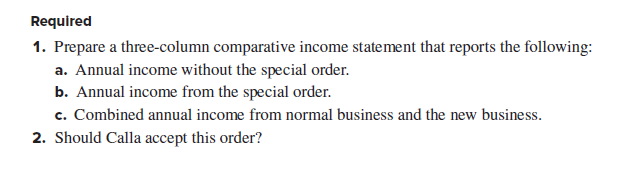 Required
1. Prepare a three-column comparative income statement that reports the following:
a. Annual income without the special order.
b. Annual income from the special order.
c. Combined annual income from normal business and the new business.
2. Should Calla accept this order?
