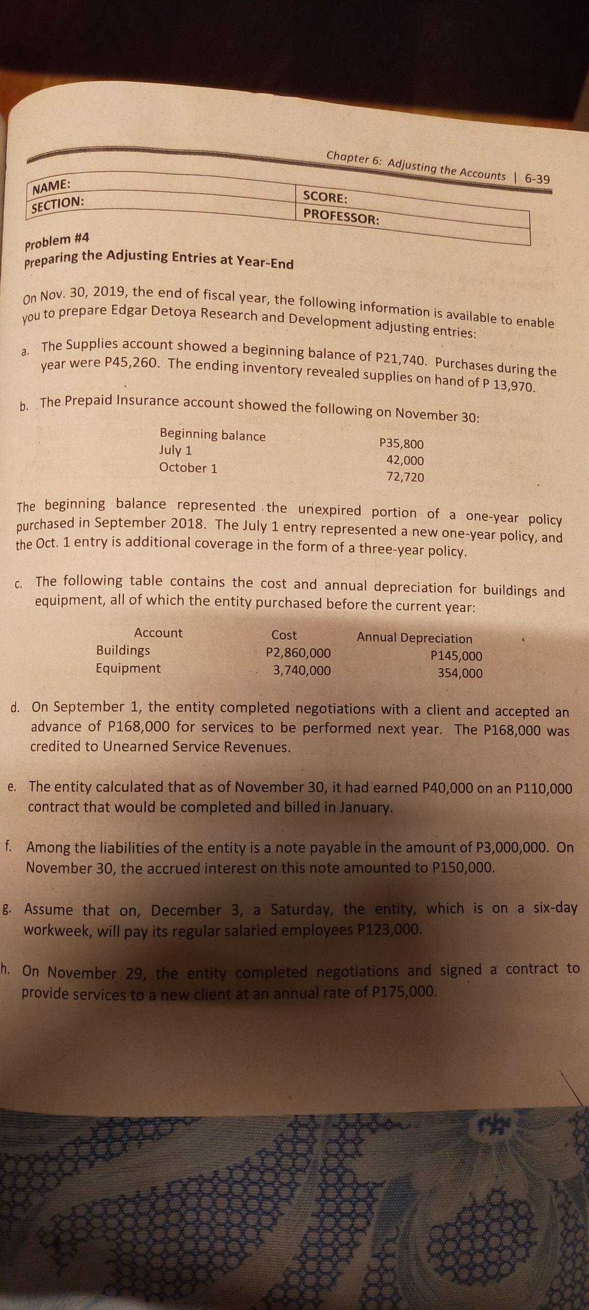 Preparing the Adjusting Entries at Year-End On Nov. 30, 2019, the end of fiscal year, the following information is available to enable Chapter 6: Adjusting the Accounts 6-39 NAME: SCORE: SECTION: PROFESSOR: Problem #4 you to prepare Edgar Detoya Research and Development adjusting entries: The Supplies account showed a beginning balance of P21,740. Purchases during the tear were P45,260. The ending inventory revealed supplies on hand of P 13,970. The Prepaid Insurance account showed the following on November 30: Beginning balance July 1 P35,800 42,000 72,720 October 1 The beginning balance represented .the unexpired portion of a one-year policy nurchased in September 2018. The July 1 entry represented a new one-year policy, and the Oct. 1 entry is additional coverage in the form of a three-year policy. C The following table contains the cost and annual depreciation for buildings and equipment, all of which the entity purchased before the current year: Account Cost Annual Depreciation Buildings P2,860,000 3,740,000 P145,000 Equipment 354,000 d. On September 1, the entity completed negotiations with a client and accepted an advance of P168,000 for services to be performed next year. The P168,000 was credited to Unearned Service Revenues. e. The entity calculated that as of November 30, it had earned P40,000 on an P110,000 contract that would be completed and billed in January. f. Among the liabilities of the entity is a note payable in the amount of P3,000,000. On November 30, the accrued interest on this note amounted to P150,000. g. Assume that on, December 3, a Saturday, the entity, which is on a six-day workweek, will pay its regular salaried employees P123,000. h. On November 29, the entity completed negotiations and signed a contract to provide services to a new client at an annual rate of P175,000. 