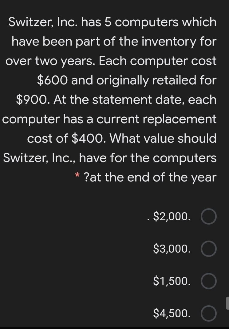 Switzer, Inc. has 5 computers which
have been part of the inventory for
over two years. Each computer cost
$600 and originally retailed for
$900. At the statement date, each
computer has a current replacement
cost of $400. What value should
Switzer, Inc., have for the computers
* ?at the end of the year
$2,000.
$3,000.
$1,500.
$4,500.
