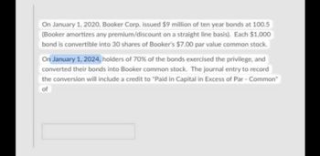 On January 1, 2020, Booker Corp. issued $9 million of ten year bonds at 100.5
(Booker amortizes any premium/discount on a straight line basis). Each $1,000
bond is convertible into 30 shares of Booker's $7.00 par value common stock.
On January 1, 2024, holders of 70% of the bonds exercised the privilege, and
converted their bonds into Booker common stock. The journal entry to record
the conversion will include a credit to "Paid in Capital in Excess of Par - Common"
of