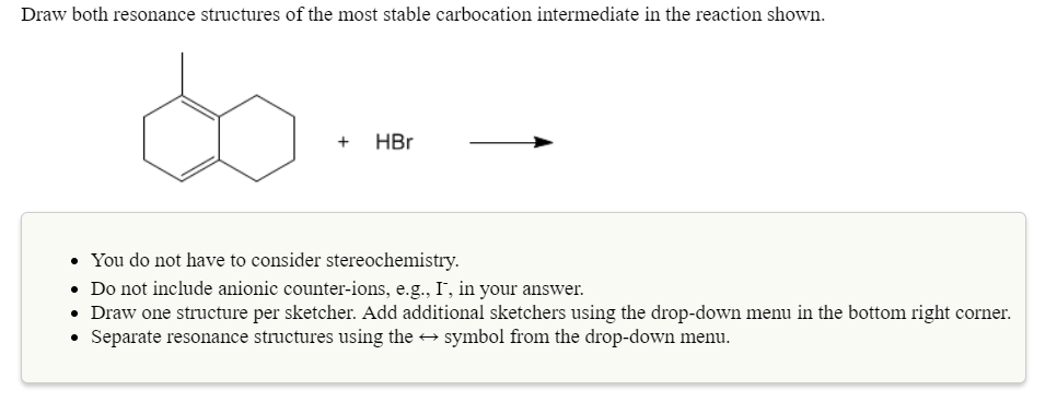 Draw both resonance structures of the most stable carbocation intermediate in the reaction shown
+HBr
You do not have to consider stereochemistry.
Do not include anionic counter-ions, e.g., I, in your answer.
Draw one structure per sketcher. Add additional sketchers using the drop-down menu in the bottom right corner.
Separate resonance structures using thesymbol from the drop-down menu
